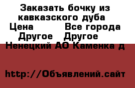 Заказать бочку из кавказского дуба › Цена ­ 100 - Все города Другое » Другое   . Ненецкий АО,Каменка д.